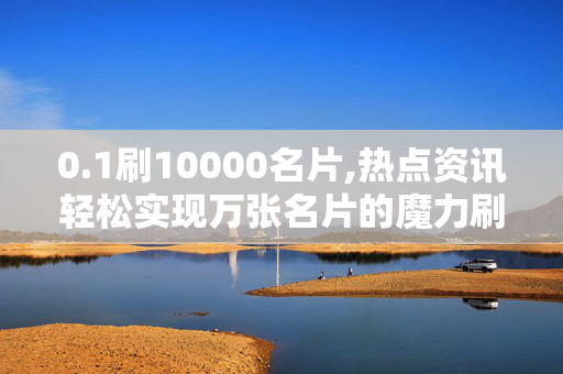 0.1刷10000名片,热点资讯轻松实现万张名片的魔力刷新秘诀！